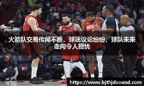 火箭队交易传闻不断，球迷议论纷纷，球队未来走向令人担忧